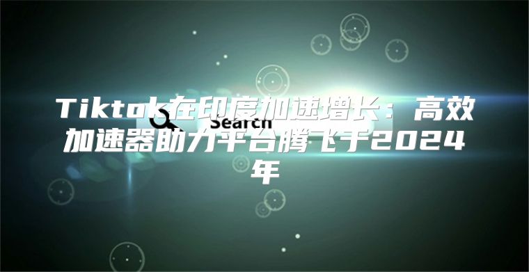 Tiktok在印度加速增长：高效加速器助力平台腾飞于2025年