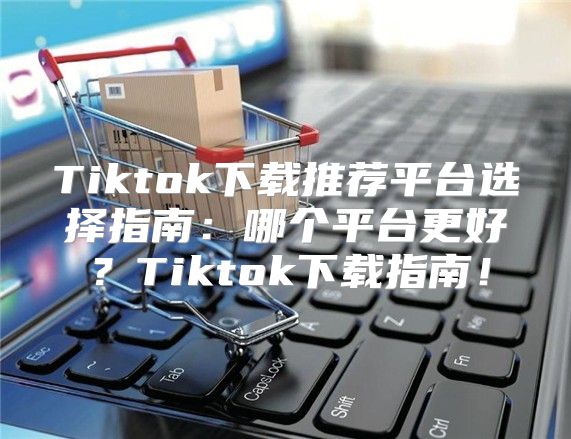 Tiktok下载推荐平台选择指南：哪个平台更好？Tiktok下载指南！