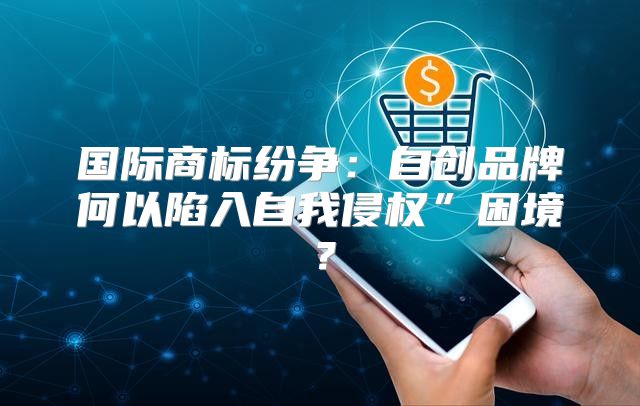 国际商标纷争：自创品牌何以陷入自我侵权”困境？