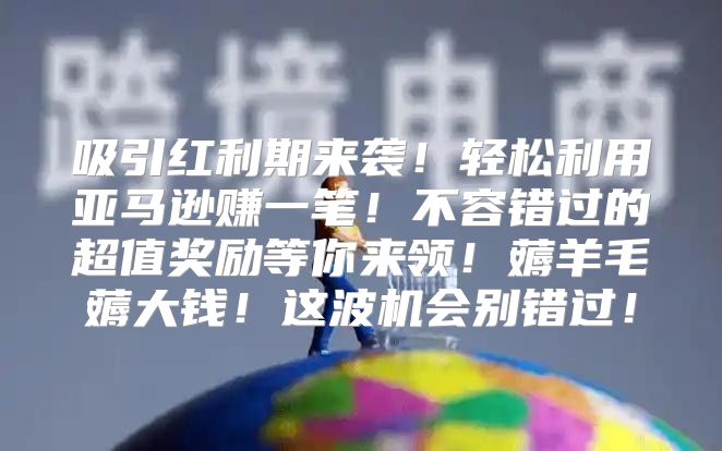 吸引红利期来袭！轻松利用亚马逊赚一笔！不容错过的超值奖励等你来领！薅羊毛薅大钱！这波机会别错过！
