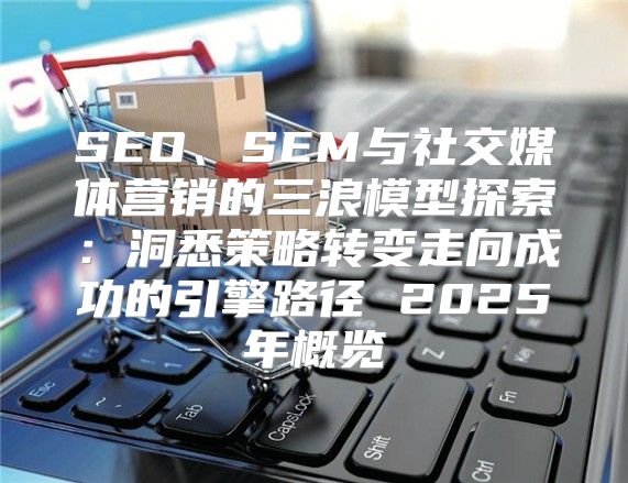 SEO、SEM与社交媒体营销的三浪模型探索：洞悉策略转变走向成功的引擎路径 2025年概览