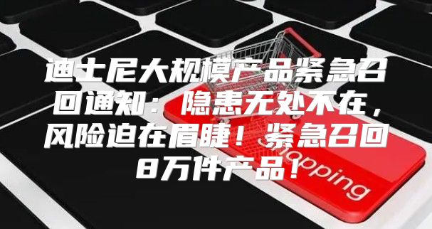 迪士尼大规模产品紧急召回通知：隐患无处不在，风险迫在眉睫！紧急召回8万件产品！