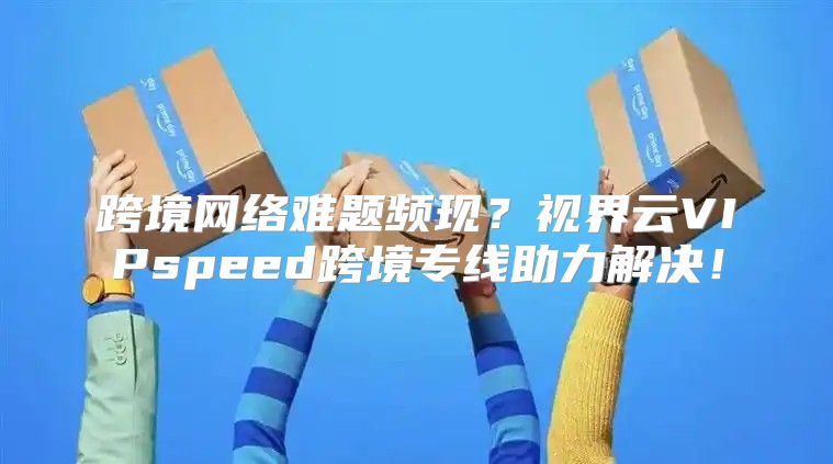 跨境网络难题频现？视界云VIPspeed跨境专线助力解决！