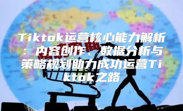 Tiktok运营核心能力解析：内容创作、数据分析与策略规划助力成功运营Tiktok之路