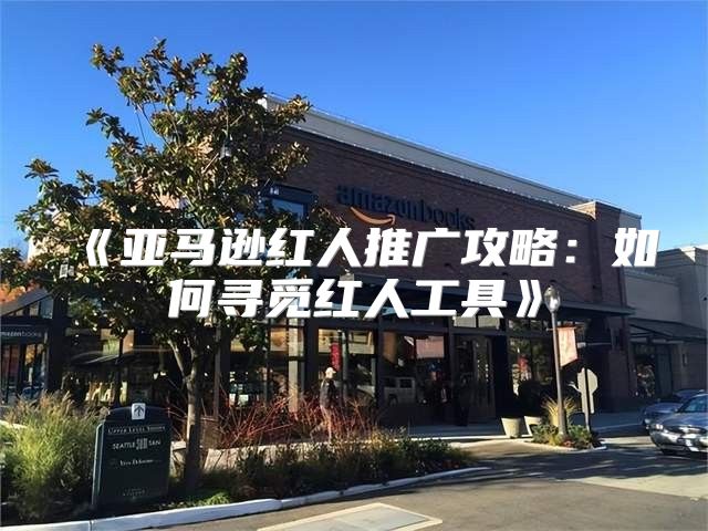 亚马逊红人推广攻略：如何寻觅红人工具
