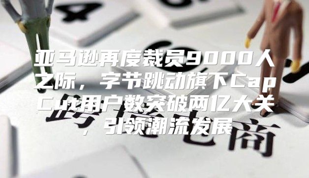 亚马逊再度裁员9000人之际，字节跳动旗下CapCut用户数突破两亿大关，引领潮流发展
