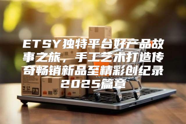 ETSY独特平台好产品故事之旅，手工艺术打造传奇畅销新品至精彩创纪录2025篇章