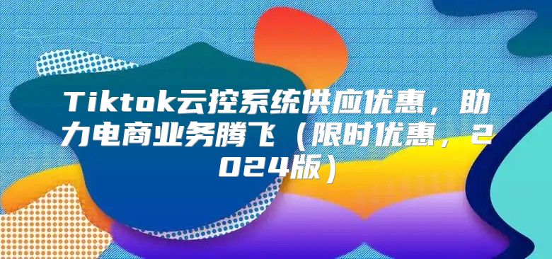 Tiktok云控系统供应优惠，助力电商业务腾飞限时优惠，2025版