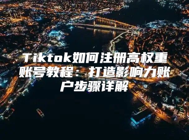 Tiktok如何注册高权重账号教程：打造影响力账户步骤详解