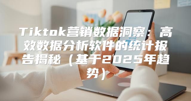 Tiktok营销数据洞察：高效数据分析软件的统计报告揭秘基于2025年趋势