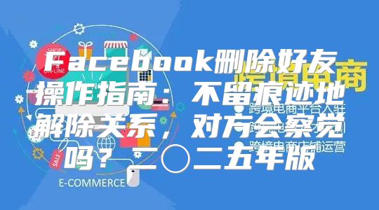 Facebook删除好友操作指南：不留痕迹地解除关系，对方会察觉吗？二〇二五年版