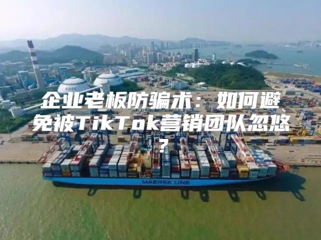 企业老板防骗术：如何避免被TikTok营销团队忽悠？