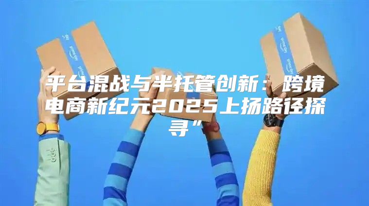 平台混战与半托管创新：跨境电商新纪元2025上扬路径探寻”