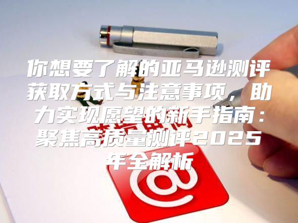 你想要了解的亚马逊测评获取方式与注意事项，助力实现愿望的新手指南：聚焦高质量测评2025年全解析