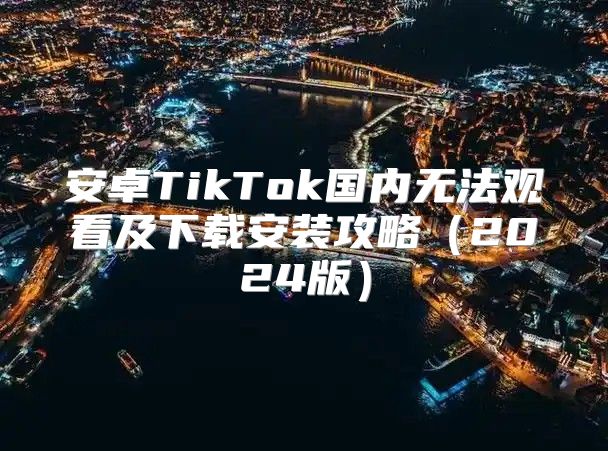 安卓TikTok国内无法观看及下载安装攻略2025版
