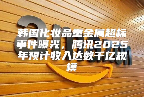 韩国化妆品重金属超标事件曝光，腾讯2025年预计收入达数千亿规模