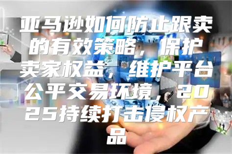 亚马逊如何防止跟卖的有效策略，保护卖家权益，维护平台公平交易环境，2025持续打击侵权产品
