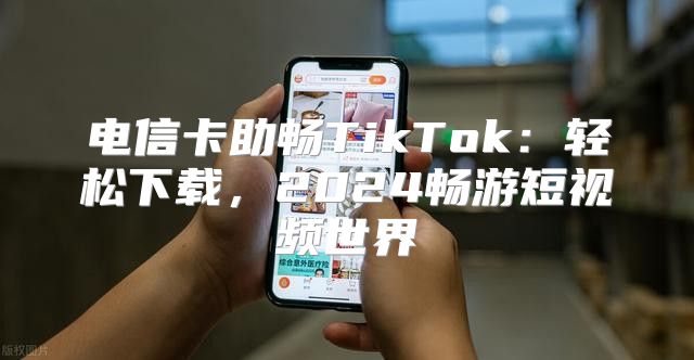 电信卡助畅TikTok：轻松下载，2025畅游短视频世界