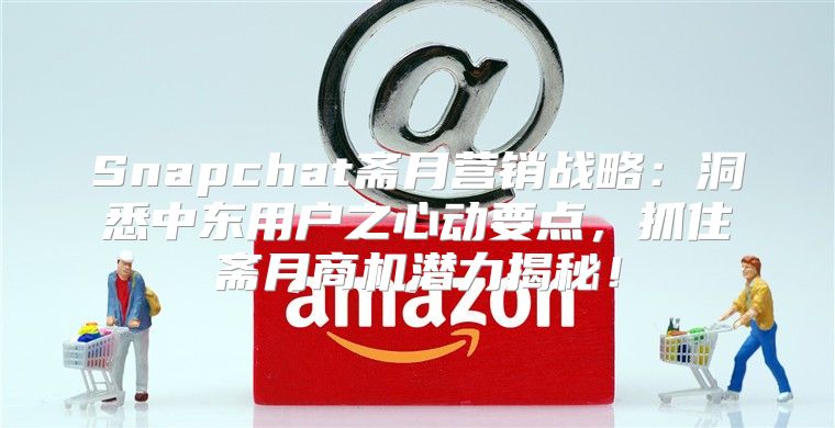 Snapchat斋月营销战略：洞悉中东用户之心动要点，抓住斋月商机潜力揭秘！