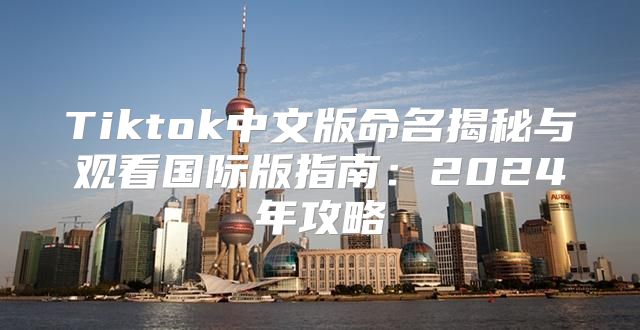 Tiktok中文版命名揭秘与观看国际版指南：2025年攻略