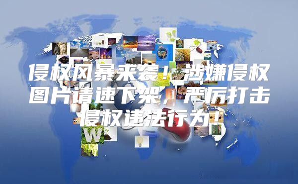 侵权风暴来袭！涉嫌侵权图片请速下架，严厉打击侵权违法行为！