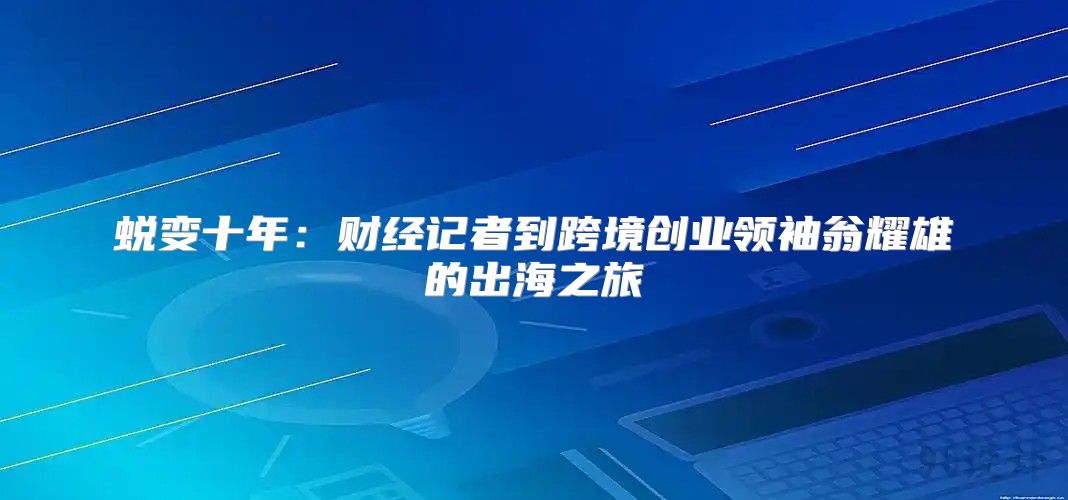 蜕变十年：财经记者到跨境创业领袖翁耀雄的出海之旅