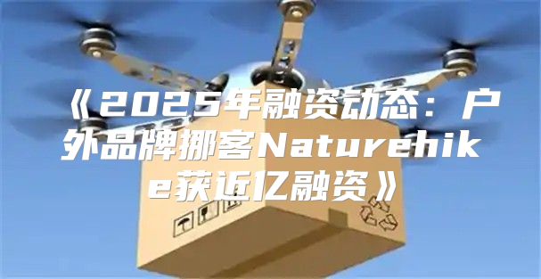 2025年融资动态：户外品牌挪客Naturehike获近亿融资