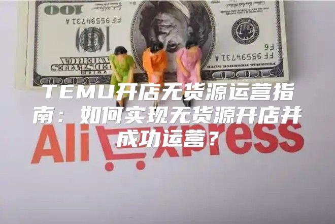 TEMU开店无货源运营指南：如何实现无货源开店并成功运营？