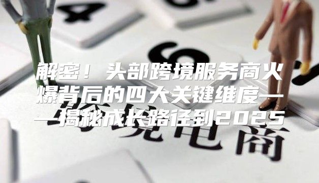 解密！头部跨境服务商火爆背后的四大关键维度——揭秘成长路径到2025
