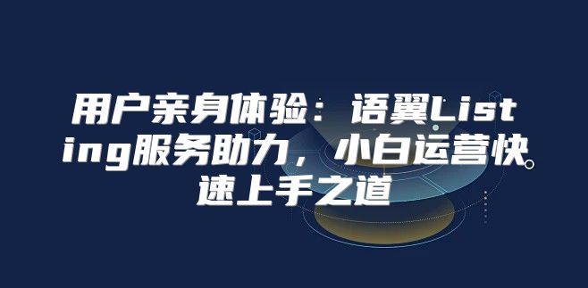 用户亲身体验：语翼Listing服务助力，小白运营快速上手之道