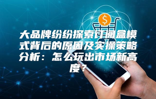 大品牌纷纷探索订阅盒模式背后的原因及实操策略分析：怎么玩出市场新高度？