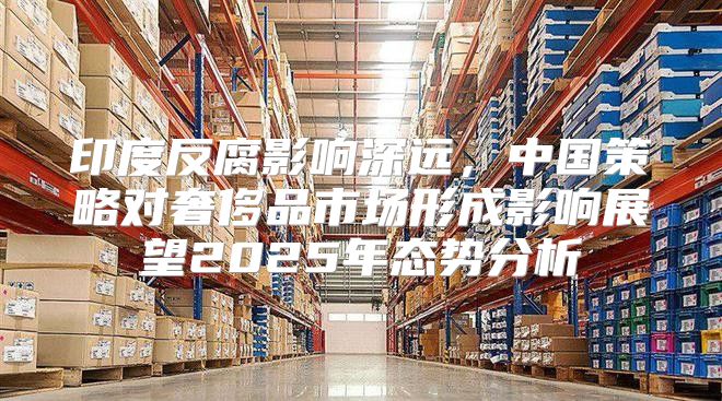 印度反腐影响深远，中国策略对奢侈品市场形成影响展望2025年态势分析
