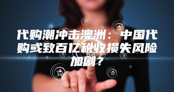 代购潮冲击澳洲：中国代购或致百亿税收损失风险加剧？