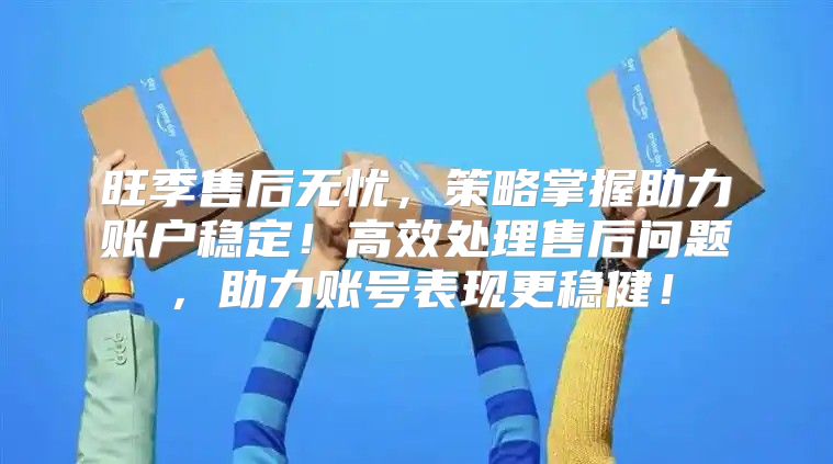 旺季售后无忧，策略掌握助力账户稳定！高效处理售后问题，助力账号表现更稳健！