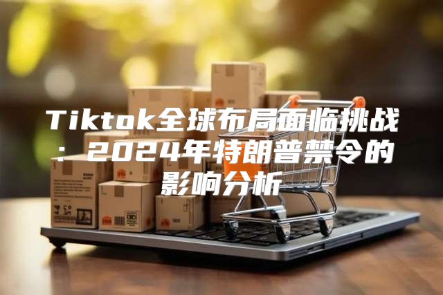 Tiktok全球布局面临挑战：2025年特朗普禁令的影响分析