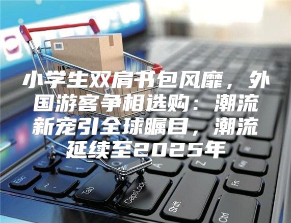 小学生双肩书包风靡，外国游客争相选购：潮流新宠引全球瞩目，潮流延续至2025年
