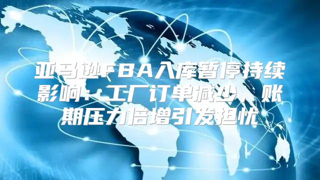 亚马逊FBA入库暂停持续影响：工厂订单减少，账期压力倍增引发担忧