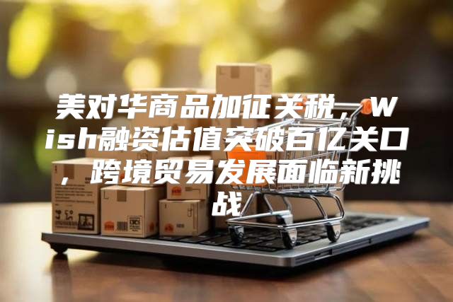 美对华商品加征关税，Wish融资估值突破百亿关口，跨境贸易发展面临新挑战