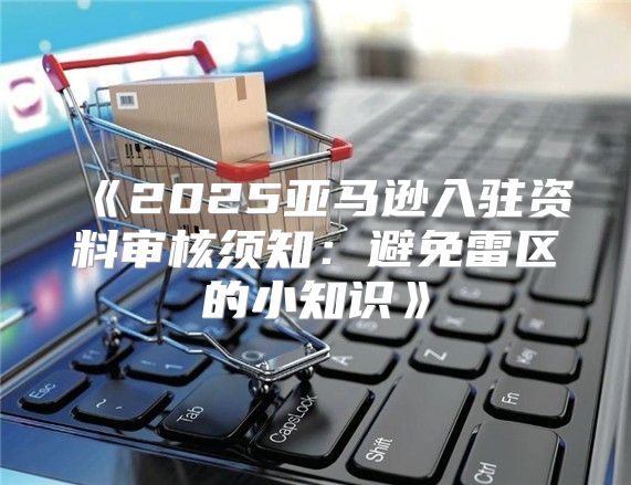 2025亚马逊入驻资料审核须知：避免雷区的小知识