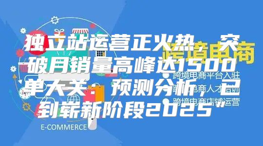 独立站运营正火热，突破月销量高峰达1500单大关：预测分析，已到崭新阶段2025”