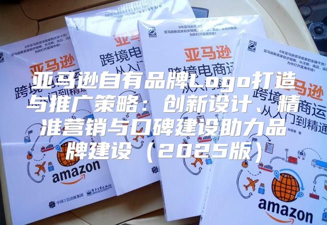 亚马逊自有品牌Logo打造与推广策略：创新设计、精准营销与口碑建设助力品牌建设2025版