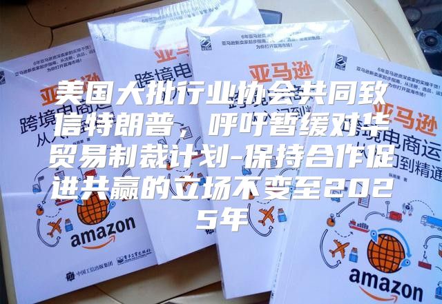 美国大批行业协会共同致信特朗普，呼吁暂缓对华贸易制裁计划-保持合作促进共赢的立场不变至2025年