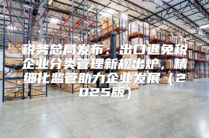 税务总局发布：出口退免税企业分类管理新规出炉，精细化监管助力企业发展2025版