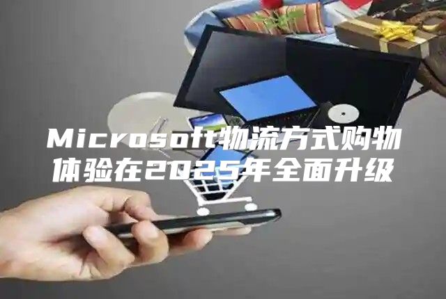 Microsoft物流方式购物体验在2025年全面升级