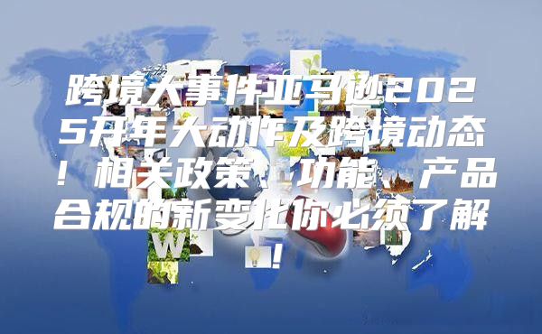 跨境大事件亚马逊2025开年大动作及跨境动态！相关政策、功能、产品合规的新变化你必须了解！