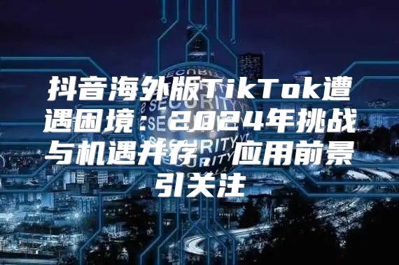 抖音海外版TikTok遭遇困境：2025年挑战与机遇并存，应用前景引关注