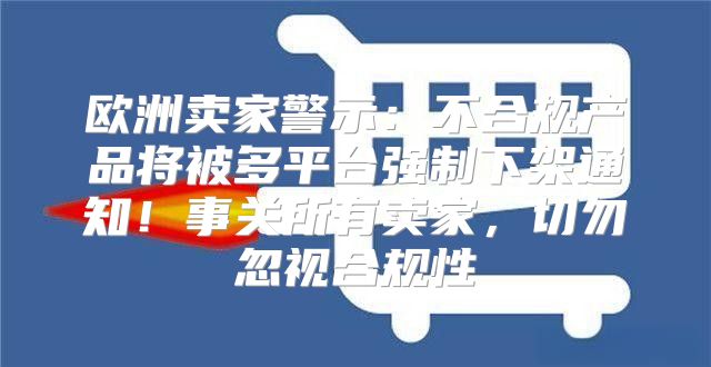 欧洲卖家警示：不合规产品将被多平台强制下架通知！事关所有卖家，切勿忽视合规性