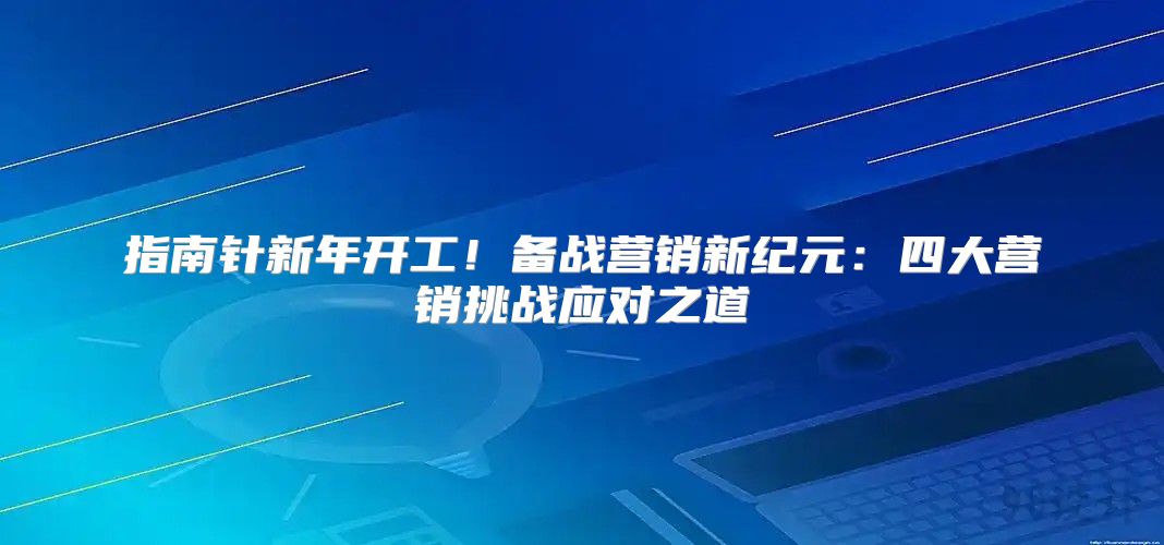 指南针新年开工！备战营销新纪元：四大营销挑战应对之道