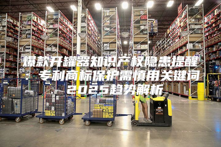 爆款开罐器知识产权隐患提醒：专利商标保护需慎用关键词 2025趋势解析