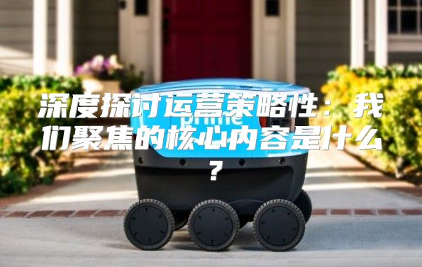 深度探讨运营策略性：我们聚焦的核心内容是什么？